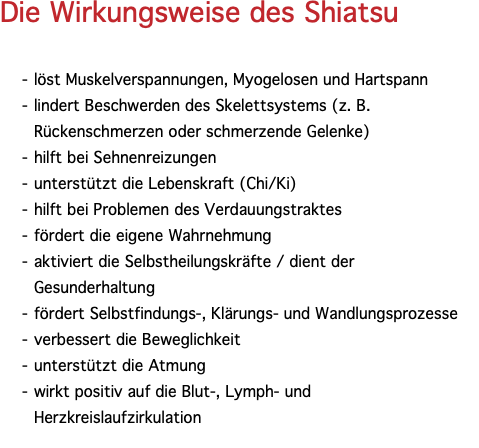 Die Wirkungsweise des Shiatsu löst Muskelverspannungen, Myogelosen und Hartspann lindert Beschwerden des Skelettsystems (z. B. Rückenschmerzen oder schmerzende Gelenke) hilft bei Sehnenreizungen unterstützt die Lebenskraft (Chi/Ki) hilft bei Problemen des Verdauungstraktes fördert die eigene Wahrnehmung aktiviert die Selbstheilungskräfte / dient der Gesunderhaltung fördert Selbstfindungs-, Klärungs- und Wandlungsprozesse verbessert die Beweglichkeit unterstützt die Atmung wirkt positiv auf die Blut-, Lymph- und Herzkreislaufzirkulation